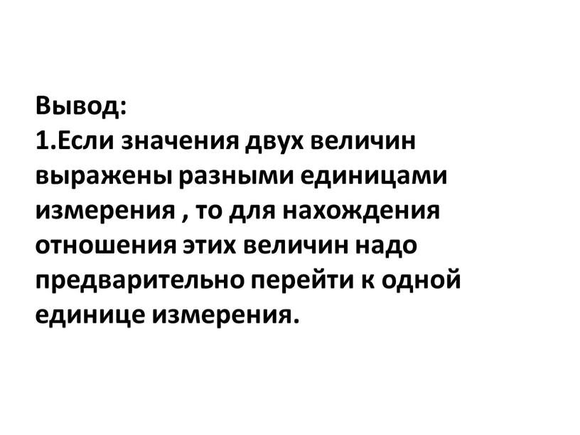 Вывод: 1.Если значения двух величин выражены разными единицами измерения , то для нахождения отношения этих величин надо предварительно перейти к одной единице измерения