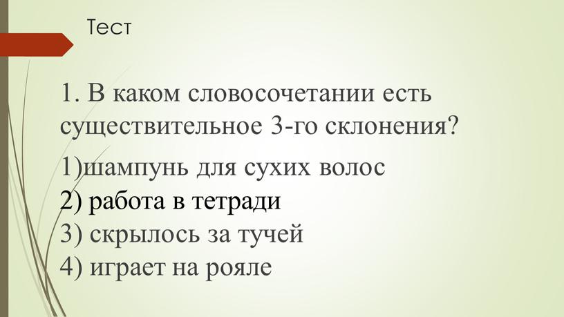 Тест 1. В каком словосочетании есть существительное 3-го скло­нения? 1)шампунь для сухих волос 2) работа в тетради 3) скрылось за тучей 4) играет на рояле