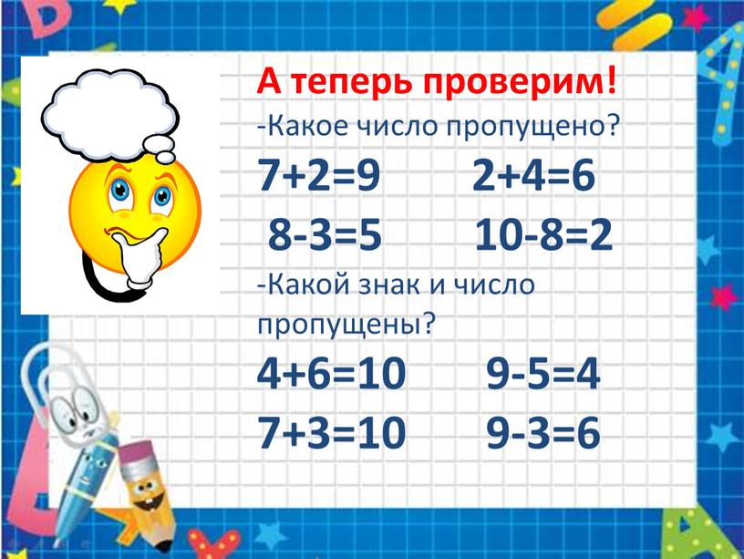 А теперь проверим! -Какое число пропущено? 7+2=9 2+4=6 8-3=5 10-8=2 -Какой знак и число пропущены? 4+6=10 9-5=4 7+3=10 9-3=6