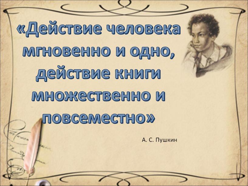 А. С. Пушкин «Действие человека мгновенно и одно, действие книги множественно и повсеместно»