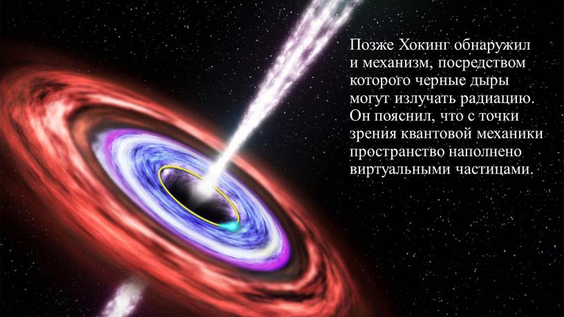 Позже Хокинг обнаружил и механизм, посредством которого черные дыры могут излучать радиацию