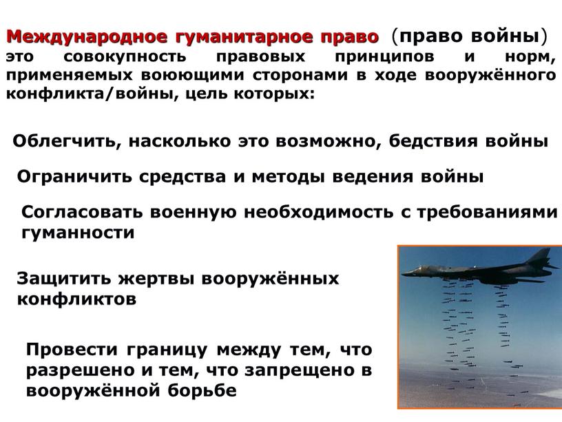 Международное гуманитарное право ( право войны ) это совокупность правовых принципов и норм, применяемых воюющими сторонами в ходе вооружённого конфликта/войны, цель которых: