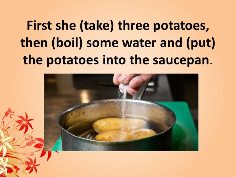 First she (take) three potatoes, then (boil) some water and (put) the potatoes into the saucepan