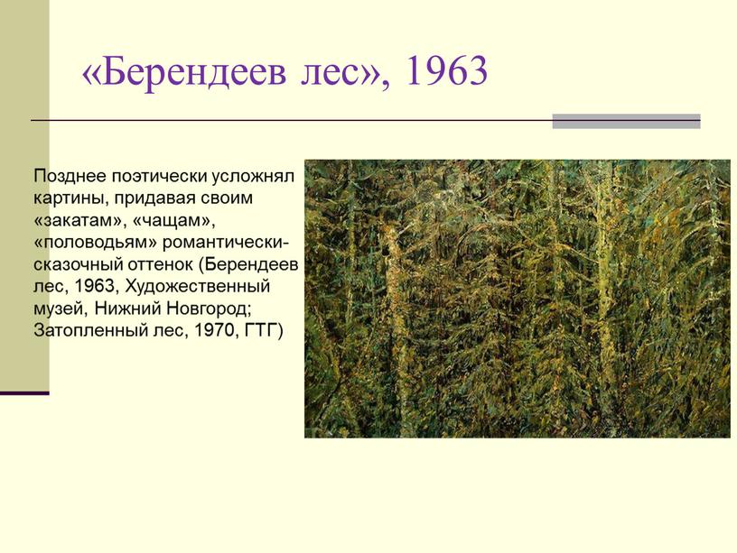 Позднее поэтически усложнял картины, придавая своим «закатам», «чащам», «половодьям» романтически-сказочный оттенок (Берендеев лес, 1963,