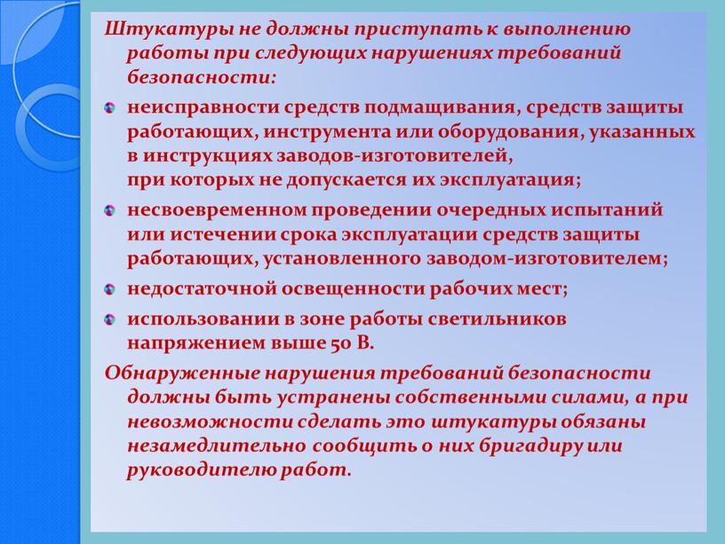 Штукатуры не должны приступать к выполнению работы при следующих нарушениях требований безопасности: неисправности средств подмащивания, средств защиты работающих, инструмента или оборудования, указанных в инструкциях заводов-изготовителей,…