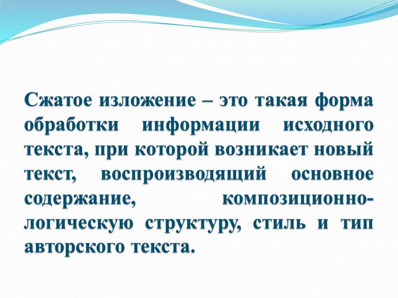 Сжатое изложение – это такая форма обработки информации исходного текста, при которой возникает новый текст, воспроизводящий основное содержание, композиционно-логическую структуру, стиль и тип авторского текста