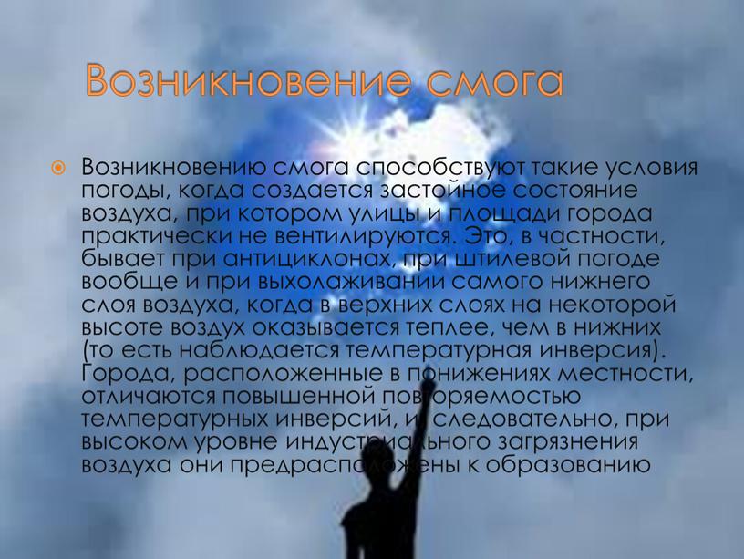 Возникновение смога Возникновению смога способствуют такие условия погоды, когда создается застойное состояние воздуха, при котором улицы и площади города практически не вентилируются