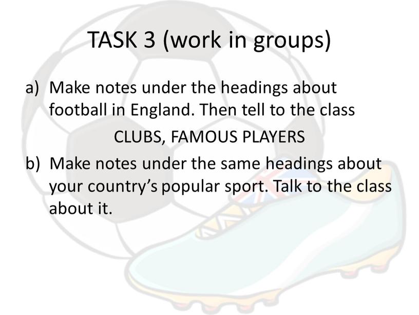 TASK 3 (work in groups) Make notes under the headings about football in