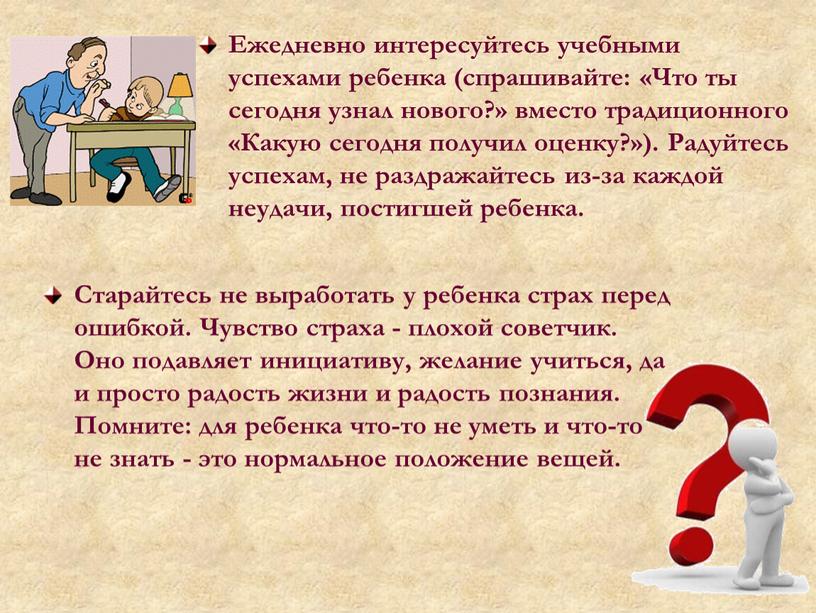 Ежедневно интересуйтесь учебными успехами ребенка (спрашивайте: «Что ты сегодня узнал нового?» вместо традиционного «Какую сегодня получил оценку?»)