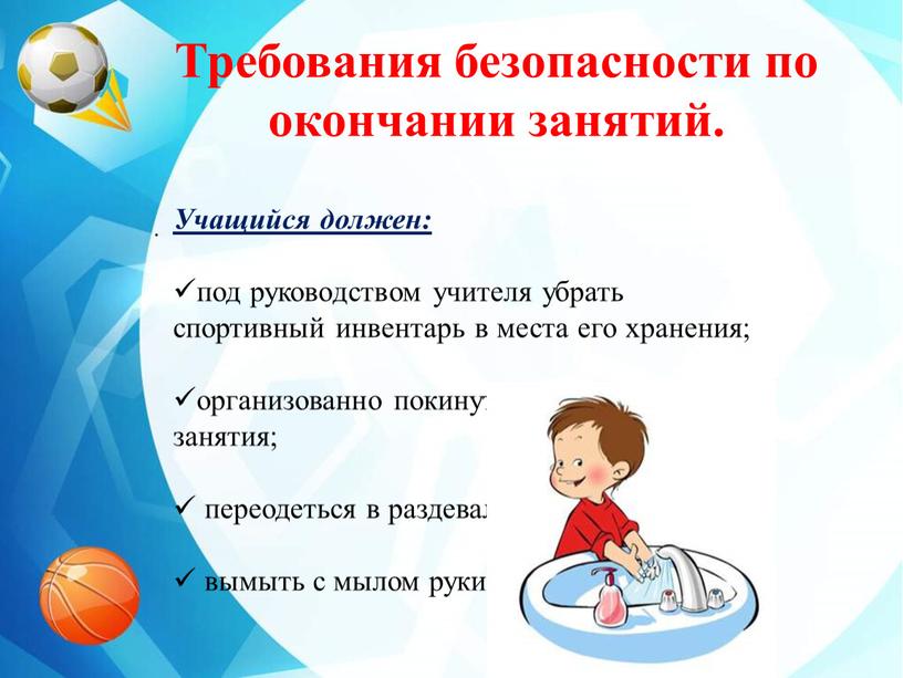 Учащийся должен: под руководством учителя убрать спортивный инвентарь в места его хранения; организованно покинуть место проведения занятия; переодеться в раздевалке; вымыть с мылом руки