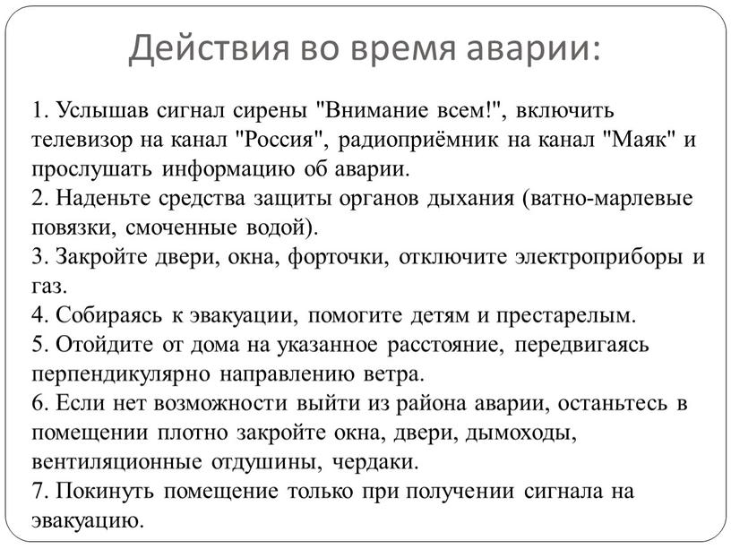 Действия во время аварии: 1. Услышав сигнал сирены "Внимание всем!", включить телевизор на канал "Россия", радиоприёмник на канал "Маяк" и прослушать информацию об аварии