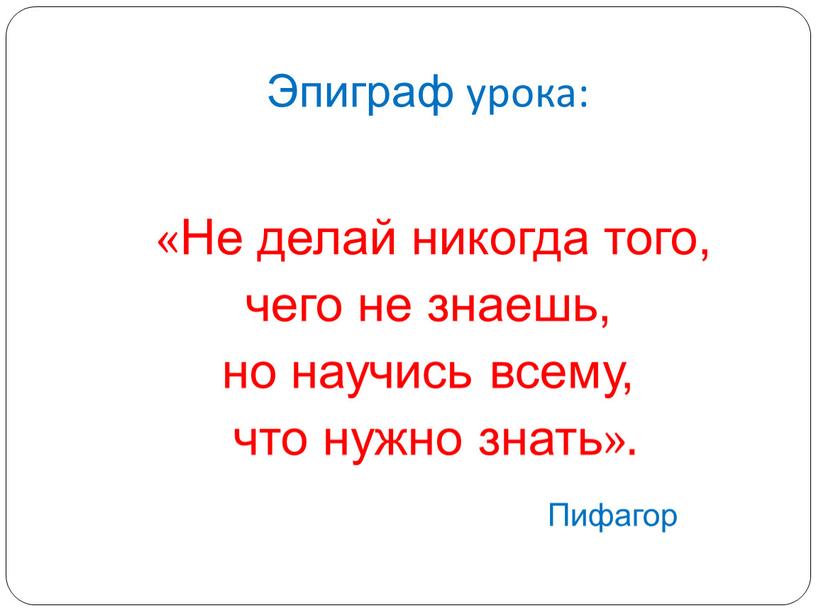 Эпиграф урока: «Не делай никогда того, чего не знаешь, но научись всему, что нужно знать»