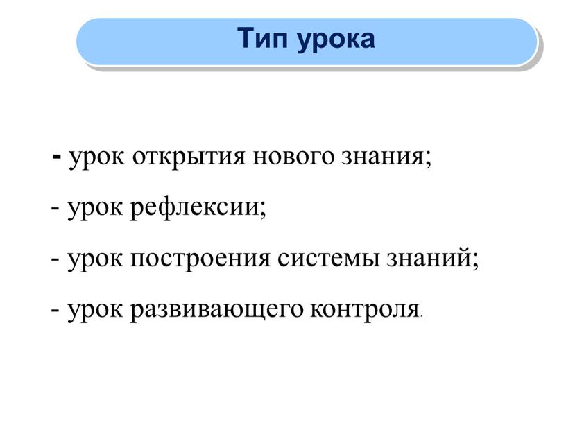 Тип урока - урок открытия нового знания; - урок рефлексии; - урок построения системы знаний; - урок развивающего контроля