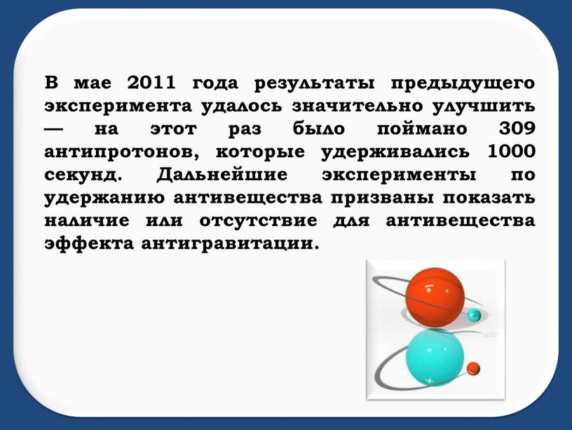 В мае 2011 года результаты предыдущего эксперимента удалось значительно улучшить — на этот раз было поймано 309 антипротонов, которые удерживались 1000 секунд