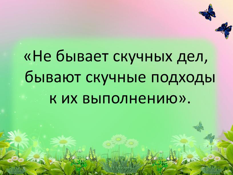 Не бывает скучных дел, бывают скучные подходы к их выполнению»