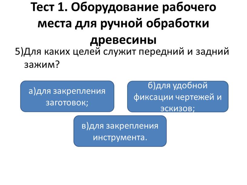 Тест 1. Оборудование рабочего места для ручной обработки древесины 5)Для каких целей служит передний и задний зажим? а)для закрепления заготовок; в)для закрепления инструмента