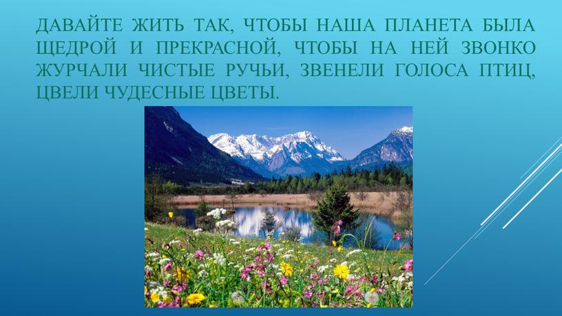 Давайте жить так, чтобы наша планета была щедрой и прекрасной, чтобы на ней звонко журчали чистые ручьи, звенели голоса птиц, цвели чудесные цветы