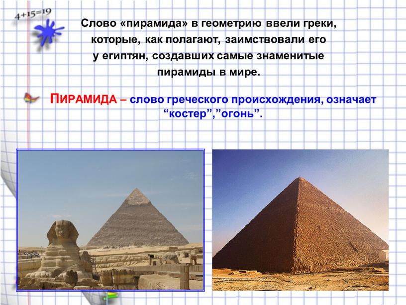 Слово «пирамида» в геометрию ввели греки, которые, как полагают, заимствовали его у египтян, создавших самые знаменитые пирамиды в мире