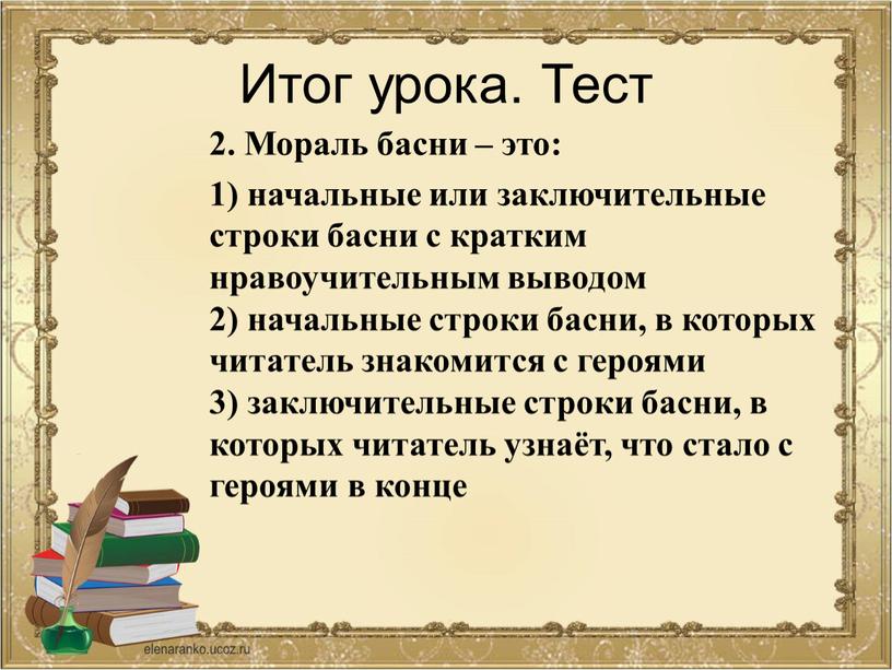 Итог урока. Тест 2. Мораль басни – это: 1) начальные или заключительные строки басни с кратким нравоучительным выводом 2) начальные строки басни, в которых читатель…