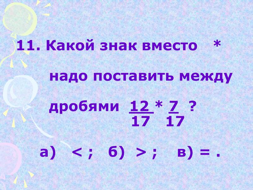 Какой знак вместо * надо поставить между дробями 12 * 7 ? 17 17 а) < ; б) > ; в) =