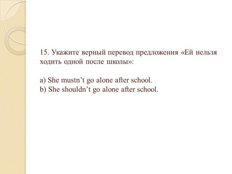 Укажите верный перевод предложения «Ей нельзя ходить одной после школы»: a)