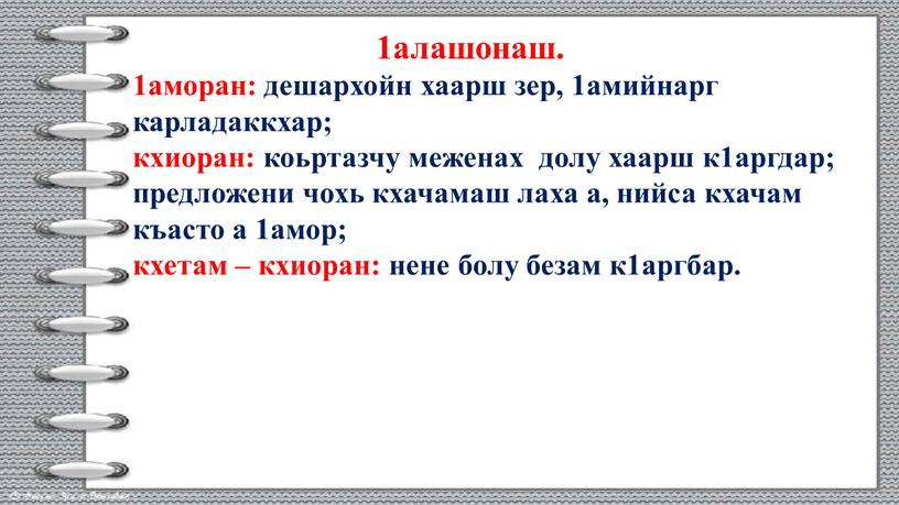 1алашонаш. 1аморан: дешархойн хаарш зер, 1амийнарг карладаккхар; кхиоран: коьртазчу меженах долу хаарш к1аргдар; предложени чохь кхачамаш лаха а, нийса кхачам къасто а 1амор; кхетам –…