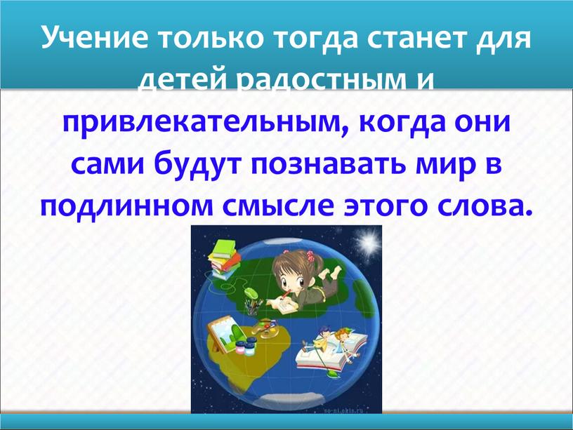 Учение только тогда станет для детей радостным и привлекательным, когда они сами будут познавать мир в подлинном смысле этого слова