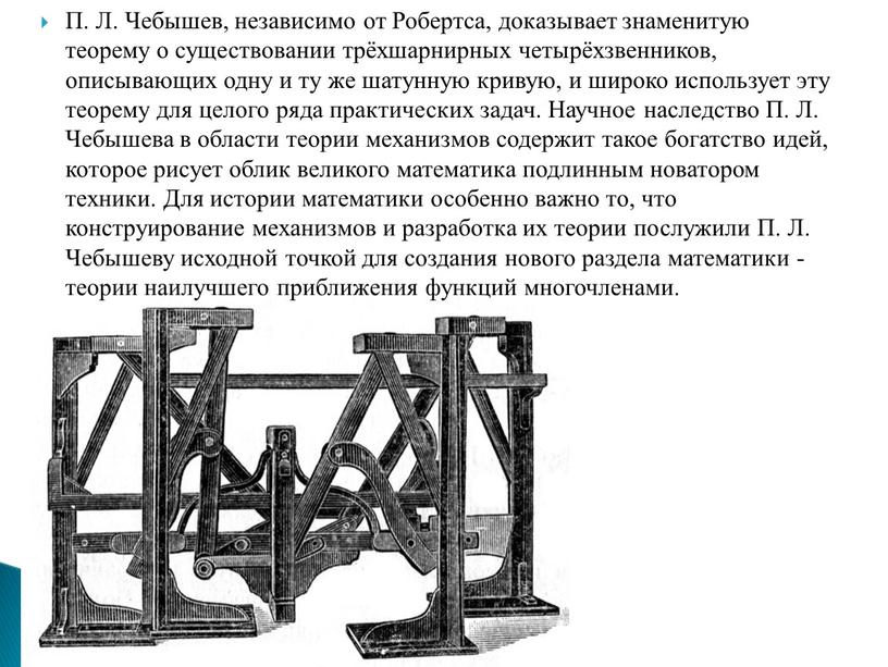 П. Л. Чебышев, независимо от Робертса, доказывает знаменитую теорему о существовании трёхшарнирных четырёхзвенников, описывающих одну и ту же шатунную кривую, и широко использует эту теорему…