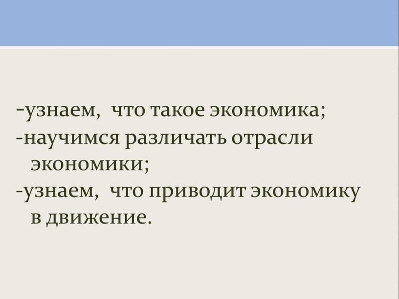 -узнаем, что такое экономика; -научимся различать отрасли экономики; -узнаем, что приводит экономику в движение.