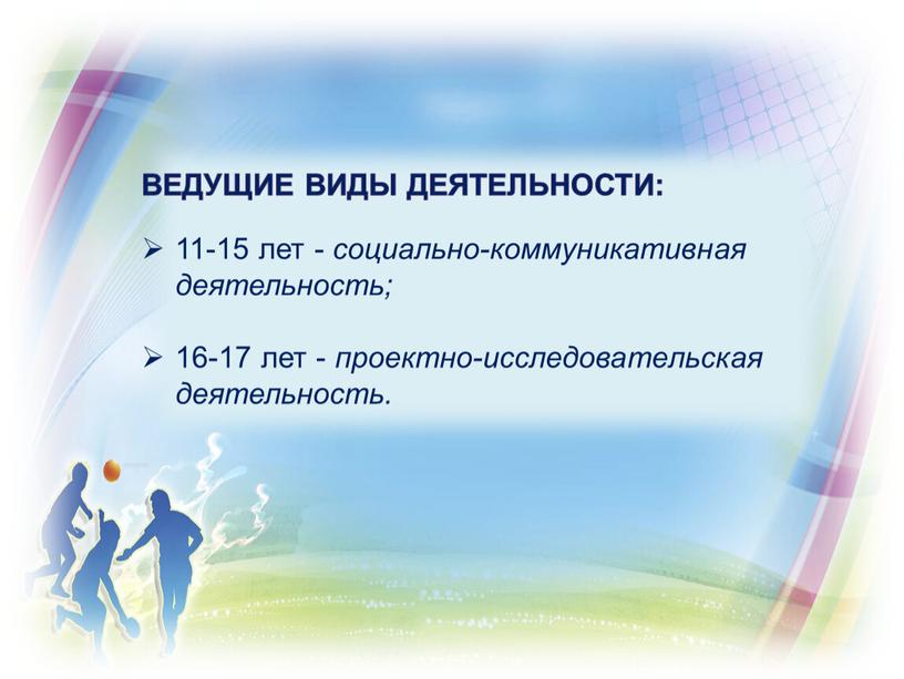 ведущие виды деятельности: 11-15 лет - социально-коммуникативная деятельность; 16-17 лет - проектно-исследовательская деятельность.