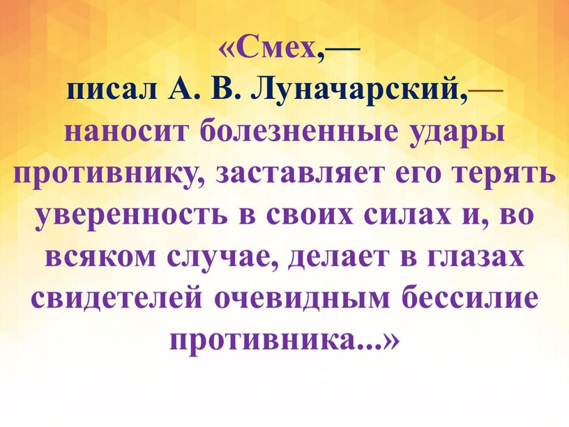 Смех,— писал А. В. Луначарский,— наносит болезненные удары противнику, заставляет его терять уверенность в своих силах и, во всяком случае, делает в глазах свидетелей очевидным…