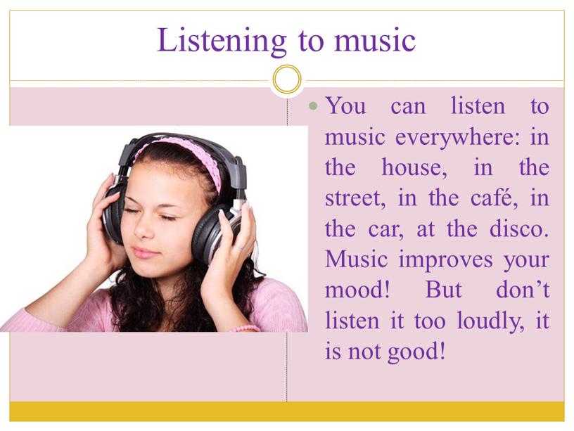 Listening to music You can listen to music everywhere: in the house, in the street, in the café, in the car, at the disco