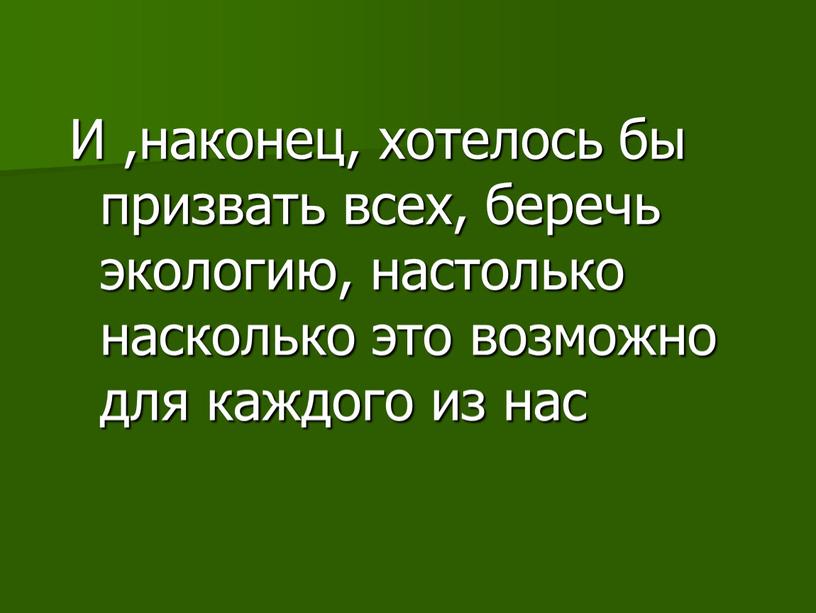 И ,наконец, хотелось бы призвать всех, беречь экологию, настолько насколько это возможно для каждого из нас