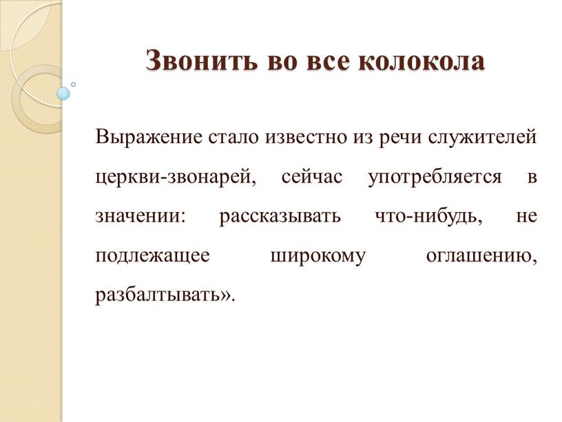 Звонить во все колокола Выражение стало известно из речи служителей церкви-звонарей, сейчас употребляется в значении: рассказывать что-нибудь, не подлежащее широкому оглашению, разбалтывать»