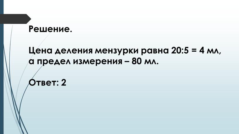 Решение. Цена деления мензурки равна 20:5 = 4 мл, а предел измерения – 80 мл