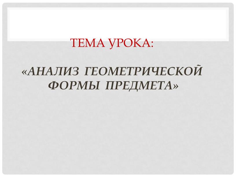 Тема урока: «Анализ геометрической формы предмета»