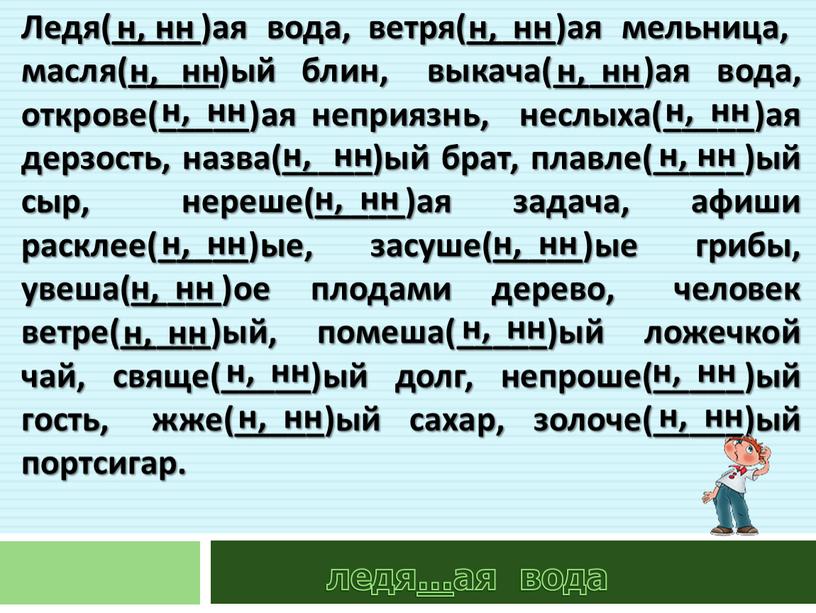 Ледя(_____)ая вода, ветря(_____)ая мельница, масля(_____)ый блин, выкача(_____)ая вода, открове(_____)ая неприязнь, неслыха(_____)ая дерзость, назва(_____)ый брат, плавле(_____)ый сыр, нереше(_____)ая задача, афиши расклее(_____)ые, засуше(_____)ые грибы, увеша(_____)ое плодами дерево,…