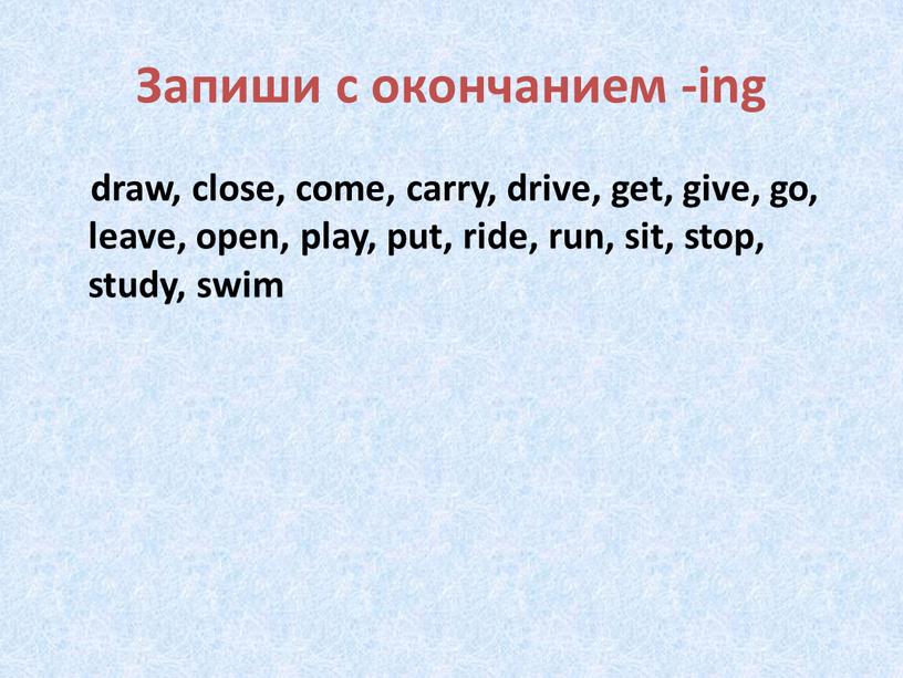 Запиши с окончанием -ing draw, close, come, carry, drive, get, give, go, leave, open, play, put, ride, run, sit, stop, study, swim