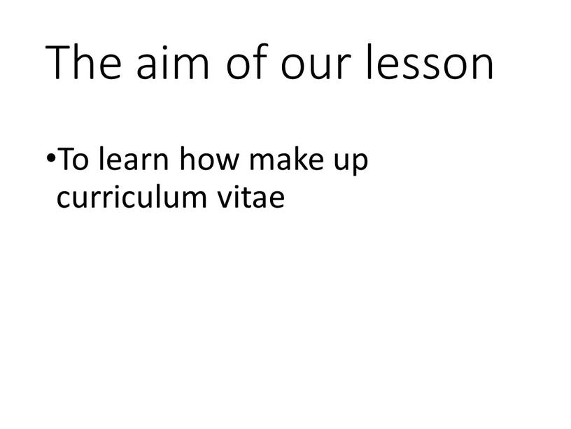 The aim of our lesson To learn how make up curriculum vitae