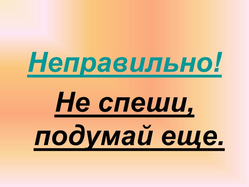 Неправильно! Не спеши, подумай еще