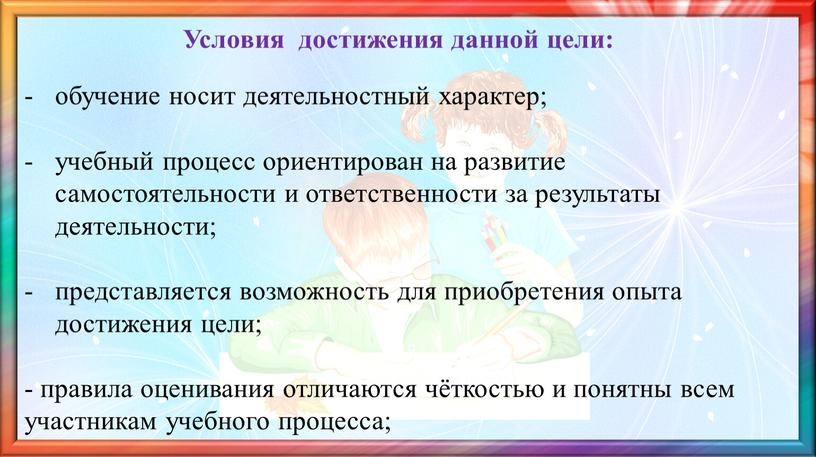 Условия достижения данной цели: обучение носит деятельностный характер; учебный процесс ориентирован на развитие самостоятельности и ответственности за результаты деятельности; представляется возможность для приобретения опыта достижения…