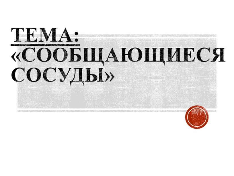 ТЕМА: «Сообщающиеся сосуды»