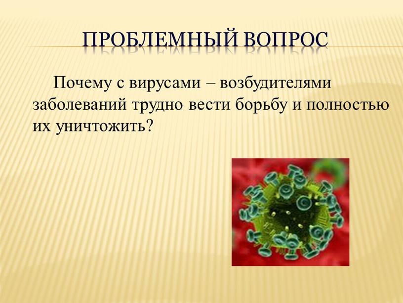 Проблемный вопрос Почему с вирусами – возбудителями заболеваний трудно вести борьбу и полностью их уничтожить?