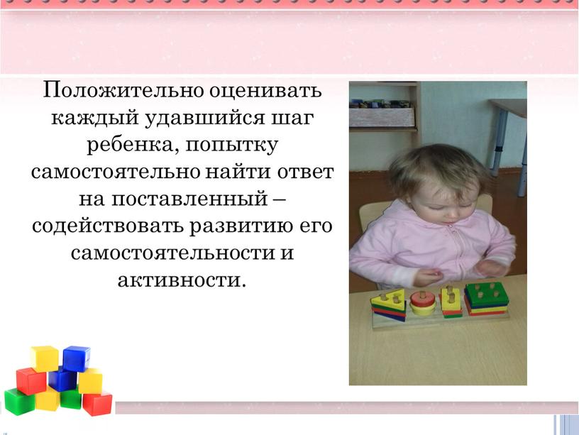 Положительно оценивать каждый удавшийся шаг ребенка, попытку самостоятельно найти ответ на поставленный – содействовать развитию его самостоятельности и активности