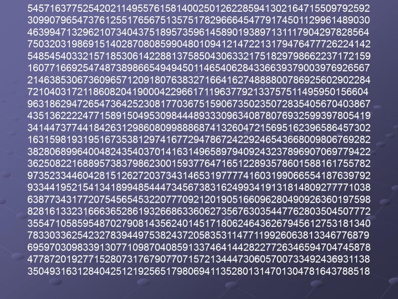 54571637752542021149557615814002501262285941302164715509792592 30990796547376125517656751357517829666454779174501129961489030 46399471329621073404375189573596145890193897131117904297828564 75032031986915140287080859904801094121472213179476477726224142 54854540332157185306142288137585043063321751829798662237172159 16077166925474873898665494945011465406284336639379003976926567 21463853067360965712091807638327166416274888800786925602902284 72104031721186082041900042296617119637792133757511495950156604 96318629472654736425230817703675159067350235072835405670403867 43513622224771589150495309844489333096340878076932599397805419 34144737744184263129860809988868741326047215695162396586457302 16315981931951673538129741677294786724229246543668009806769282 38280689964004824354037014163149658979409243237896907069779422 36250822168895738379862300159377647165122893578601588161755782 97352334460428151262720373431465319777741603199066554187639792 93344195215413418994854447345673831624993419131814809277771038 63877343177207545654532207770921201905166096280490926360197598 82816133231666365286193266863360627356763035447762803504507772 35547105859548702790814356240145171806246436267945612753181340 78330336254232783944975382437205835311477119926063813346776879 69597030983391307710987040859133746414428227726346594704745878 47787201927715280731767907707157213444730605700733492436931138 35049316312840425121925651798069411352801314701304781643788518