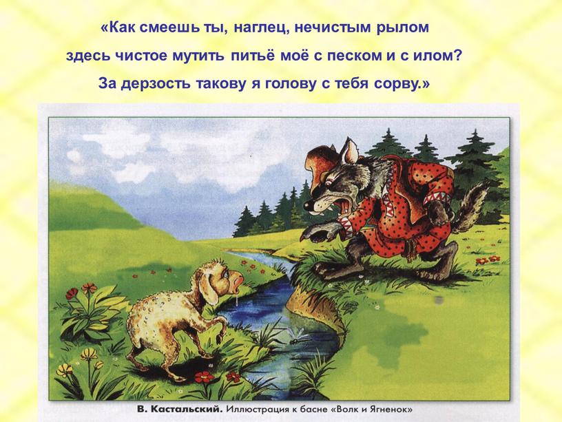 Как смеешь ты, наглец, нечистым рылом здесь чистое мутить питьё моё с песком и с илом?