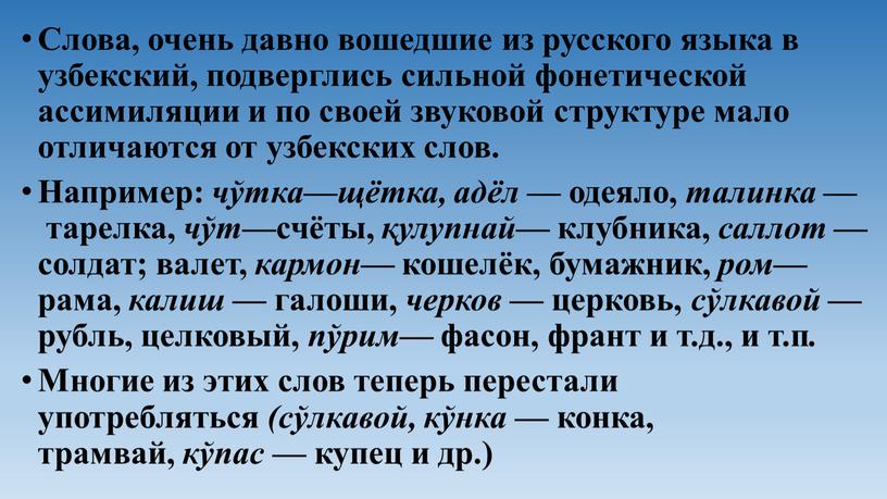 Слова, очень давно вошедшие из русского языка в узбекский, подверглись сильной фонетической ассимиляции и по своей звуковой структуре мало отличаются от узбекских слов