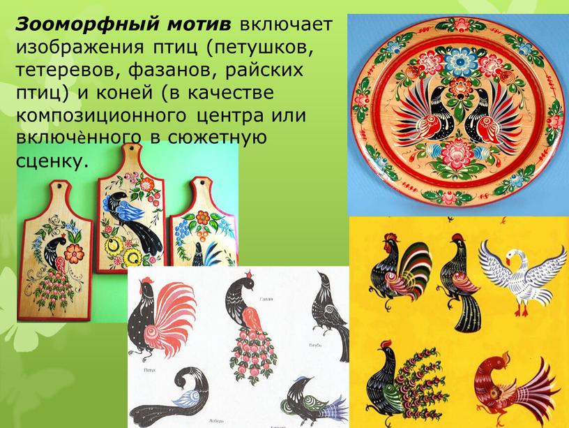 Зооморфный мотив включает изображения птиц (петушков, тетеревов, фазанов, райских птиц) и коней (в качестве композиционного центра или включѐнного в сюжетную сценку