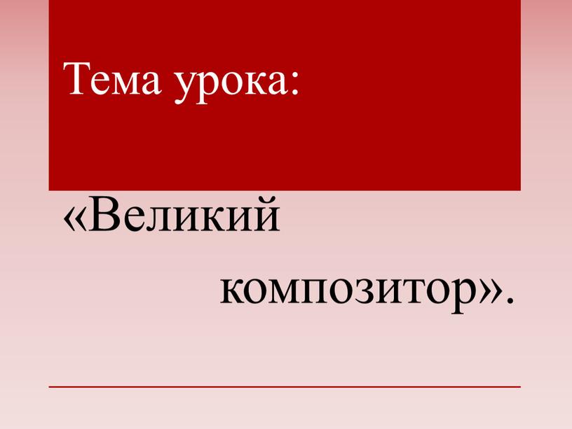 Тема урока: «Великий композитор»