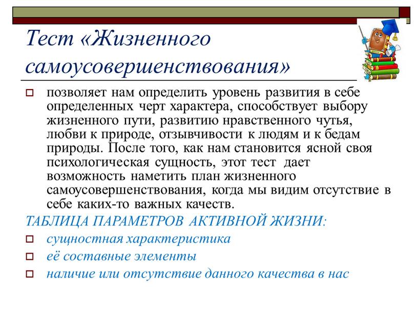 Тест «Жизненного самоусовершенствования» позволяет нам определить уровень развития в себе определенных черт характера, способствует выбору жизненного пути, развитию нравственного чутья, любви к природе, отзывчивости к…